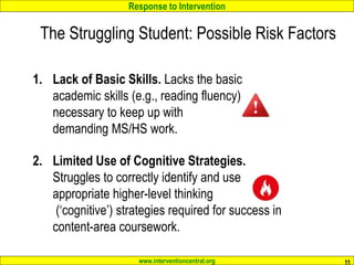 Response to Intervention
www.interventioncentral.org
The Struggling Student: Possible Risk Factors
11
1. Lack of Basic Skills. Lacks the basic
academic skills (e.g., reading fluency)
necessary to keep up with
demanding MS/HS work.
2. Limited Use of Cognitive Strategies.
Struggles to correctly identify and use
appropriate higher-level thinking
(‘cognitive’) strategies required for success in
content-area coursework.
 