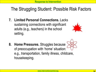 Response to Intervention
www.interventioncentral.org 14
7. Limited Personal Connections. Lacks
sustaining connections with significant
adults (e.g., teachers) in the school
setting.
8. Home Pressures. Struggles because
of preoccupation with ‘home’ situation:
e.g., transportation, family illness, childcare,
housekeeping.
The Struggling Student: Possible Risk Factors
 