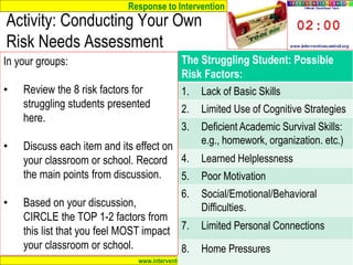 Response to Intervention
www.interventioncentral.org
The Struggling Student: Possible
Risk Factors:
1. Lack of Basic Skills
2. Limited Use of Cognitive Strategies
3. Deficient Academic Survival Skills:
e.g., homework, organization. etc.)
4. Learned Helplessness
5. Poor Motivation
6. Social/Emotional/Behavioral
Difficulties.
7. Limited Personal Connections
8. Home Pressures
Activity: Conducting Your Own
Risk Needs Assessment
In your groups:
• Review the 8 risk factors for
struggling students presented
here.
• Discuss each item and its effect on
your classroom or school. Record
the main points from discussion.
• Based on your discussion,
CIRCLE the TOP 1-2 factors from
this list that you feel MOST impact
your classroom or school.
 