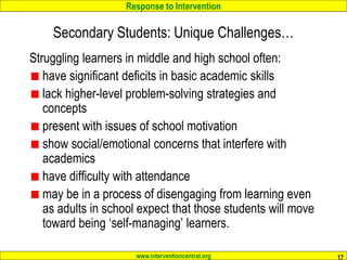 Response to Intervention
www.interventioncentral.org 17
Secondary Students: Unique Challenges…
Struggling learners in middle and high school often:
have significant deficits in basic academic skills
lack higher-level problem-solving strategies and
concepts
present with issues of school motivation
show social/emotional concerns that interfere with
academics
have difficulty with attendance
may be in a process of disengaging from learning even
as adults in school expect that those students will move
toward being ‘self-managing’ learners.
 