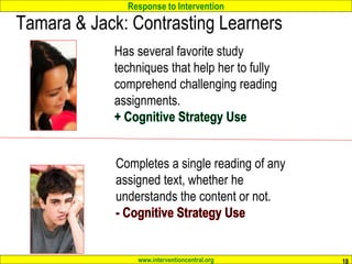Response to Intervention
www.interventioncentral.org
Tamara & Jack: Contrasting Learners
18
Has several favorite study
techniques that help her to fully
comprehend challenging reading
assignments.
Completes a single reading of any
assigned text, whether he
understands the content or not.
 