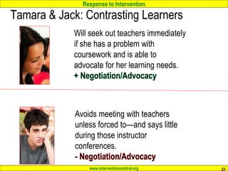 Response to Intervention
www.interventioncentral.org
Tamara & Jack: Contrasting Learners
21
Will seek out teachers immediately
if she has a problem with
coursework and is able to
advocate for her learning needs.
Avoids meeting with teachers
unless forced to—and says little
during those instructor
conferences.
 