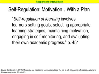 Response to Intervention
www.interventioncentral.org
Self-Regulation: Motivation…With a Plan
“Self-regulation of learning involves
learners setting goals, selecting appropriate
learning strategies, maintaining motivation,
engaging in self-monitoring, and evaluating
their own academic progress.” p. 451
23
Source: Bembenutty, H. (2011). Meaningful and maladaptive homework practices: The role of self-efficacy and self-regulation. Journal of
Advanced Academics, 22, 448-473.
 