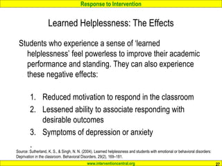 Response to Intervention
www.interventioncentral.org
Students who experience a sense of ‘learned
helplessness’ feel powerless to improve their academic
performance and standing. They can also experience
these negative effects:
1. Reduced motivation to respond in the classroom
2. Lessened ability to associate responding with
desirable outcomes
3. Symptoms of depression or anxiety
.
27
Source: Sutherland, K. S., & Singh, N. N. (2004). Learned helplessness and students with emotional or behavioral disorders:
Deprivation in the classroom. Behavioral Disorders, 29(2), 169–181.
Learned Helplessness: The Effects
 