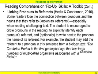 Response to Intervention
www.interventioncentral.org
Reading Comprehension ‘Fix-Up’ Skills: A Toolkit (Cont.)
• Linking Pronouns to Referents (Hedin & Conderman, 2010).
Some readers lose the connection between pronouns and the
nouns that they refer to (known as ‘referents’)—especially
when reading challenging text. The student is encouraged to
circle pronouns in the reading, to explicitly identify each
pronoun’s referent, and (optionally) to write next to the pronoun
the name of its referent. For example, the student may add the
referent to a pronoun in this sentence from a biology text: “The
Cambrian Period is the first geological age that has large
numbers of multi-celled organisms associated with it Cambrian
Period.”
31
 