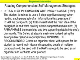 Response to Intervention
www.interventioncentral.org 32
Reading Comprehension: Self-Management Strategies
• RETAIN TEXT INFORMATION WITH PARAPHRASING (RAP).
The student is trained to use a 3-step cognitive strategy when
reading each paragraph of an informational-text passage: (1)
READ the paragraph; (2) ASK oneself what the main idea of the
paragraph is and what two key details support that main idea; (3)
PARAPHRASE the main idea and two supporting details into one's
own words. This 3-step strategy is easily memorized using the
acronym RAP (read-ask-paraphrase). OPTIONAL BUT
RECOMMENDED: Create an organizer sheet with spaces for the
student to record main idea and supporting details of multiple
paragraphs—to be used with the RAP strategy-to be used as an
organizer and verifiable work product.
Source: Hagaman, J. L., Casey, K. J., & Reid, R. (2010). The effects of the paraphrasing strategy on the reading
comprehension of young students. Remedial and Special Education, 33, 110-123.
 