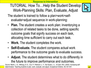 Response to Intervention
www.interventioncentral.org
The student is trained to follow a plan>work>self-
evaluate>adjust sequence in work-planning:
• Plan. The student creates a work plan: inventorying a
collection of related tasks to be done, setting specific
outcome goals that signify success on each task,
allocating time sufficient to carry out each task.
• Work. The student completes the work.
• Self-Evaluate. The student compares actual work
performance to the outcome goals to evaluate success.
• Adjust. The student determines what to do differently in
the future to improve performance and outcomes.
37
Source: Martin, J. E., Mithaug, D. E., Cox, P., Peterson, L. Y., Van Dycke, J. L., & Cash, M.E. (2003). Increasing self-
determination: Teaching students to plan, work, evaluate, and adjust. Exceptional Children, 69, 431-447.
TUTORIAL: How To…Help the Student Develop
Work-Planning Skills: Plan, Evaluate, Adjust
 