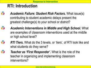 Response to Intervention
www.interventioncentral.org
RTI: Introduction
Academic Failure: Student Risk Factors. What issue(s)
contributing to student academic delays present the
greatest challenge(s) to your school or district?
Academic Interventions in Middle and High School. What
are examples of classroom interventions used at the middle
or high school level?
RTI Tiers. What do the 3 levels, or ‘tiers’, of RTI look like and
what students do they serve?
Teacher as ‘First Responder’. What is the role of the
teacher in organizing and implementing classroom
interventions?
 