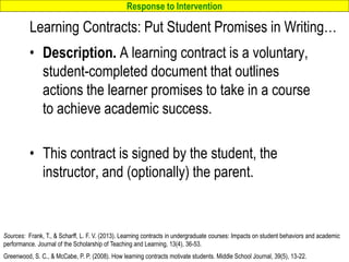Response to Intervention
www.interventioncentral.org
Learning Contracts: Put Student Promises in Writing…
• Description. A learning contract is a voluntary,
student-completed document that outlines
actions the learner promises to take in a course
to achieve academic success.
• This contract is signed by the student, the
instructor, and (optionally) the parent.
40
Sources: Frank, T., & Scharff, L. F. V. (2013). Learning contracts in undergraduate courses: Impacts on student behaviors and academic
performance. Journal of the Scholarship of Teaching and Learning, 13(4), 36-53.
Greenwood, S. C., & McCabe, P. P. (2008). How learning contracts motivate students. Middle School Journal, 39(5), 13-22.
 