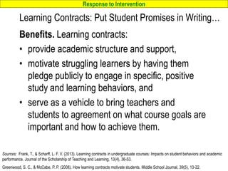 Response to Intervention
www.interventioncentral.org
Learning Contracts: Put Student Promises in Writing…
Benefits. Learning contracts:
• provide academic structure and support,
• motivate struggling learners by having them
pledge publicly to engage in specific, positive
study and learning behaviors, and
• serve as a vehicle to bring teachers and
students to agreement on what course goals are
important and how to achieve them.
42
Sources: Frank, T., & Scharff, L. F. V. (2013). Learning contracts in undergraduate courses: Impacts on student behaviors and academic
performance. Journal of the Scholarship of Teaching and Learning, 13(4), 36-53.
Greenwood, S. C., & McCabe, P. P. (2008). How learning contracts motivate students. Middle School Journal, 39(5), 13-22.
 