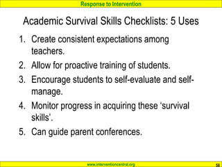 Response to Intervention
www.interventioncentral.org
Academic Survival Skills Checklists: 5 Uses
1. Create consistent expectations among
teachers.
2. Allow for proactive training of students.
3. Encourage students to self-evaluate and self-
manage.
4. Monitor progress in acquiring these ‘survival
skills’.
5. Can guide parent conferences.
58
 