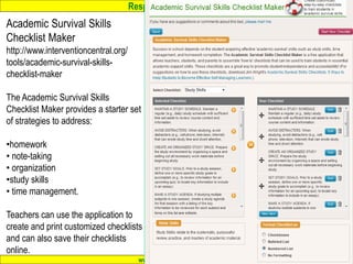 Response to Intervention
www.interventioncentral.org
Academic Survival Skills
Checklist Maker
http://www.interventioncentral.org/
tools/academic-survival-skills-
checklist-maker
The Academic Survival Skills
Checklist Maker provides a starter set
of strategies to address:
•homework
• note-taking
• organization
•study skills
• time management.
Teachers can use the application to
create and print customized checklists
and can also save their checklists
online.
 