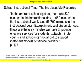 Response to Intervention
www.interventioncentral.org 6
School Instructional Time: The Irreplaceable Resource
“In the average school system, there are 330
minutes in the instructional day, 1,650 minutes in
the instructional week, and 56,700 minutes in the
instructional year. Except in unusual circumstances,
these are the only minutes we have to provide
effective services for students. …Each minute
counts and schools cannot afford to support
inefficient models of service delivery.”
p. 177
Source: Batsche, G. M., Castillo, J. M., Dixon, D. N., & Forde, S. (2008). Best practices in problem analysis. In A. Thomas & J.
Grimes (Eds.), Best practices in school psychology V (pp. 177-193).
 