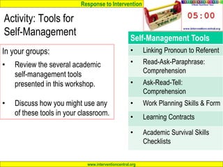 Response to Intervention
www.interventioncentral.org
Self-Management Tools
• Linking Pronoun to Referent
• Read-Ask-Paraphrase:
Comprehension
• Ask-Read-Tell:
Comprehension
• Work Planning Skills & Form
• Learning Contracts
• Academic Survival Skills
Checklists
Activity: Tools for
Self-Management
In your groups:
• Review the several academic
self-management tools
presented in this workshop.
• Discuss how you might use any
of these tools in your classroom.
 