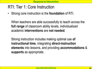Response to Intervention
www.interventioncentral.org
RTI: Tier 1: Core Instruction
• Strong core instruction is the foundation of RTI.
When teachers are able successfully to teach across the
full range of classroom ability levels, individualized
academic interventions are not needed.
Strong instruction includes making optimal use of
instructional time, integrating direct-instruction
elements into lessons, and providing accommodations &
supports as appropriate.
63
 