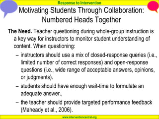Response to Intervention
www.interventioncentral.org
Motivating Students Through Collaboration:
Numbered Heads Together
The Need. Teacher questioning during whole-group instruction is
a key way for instructors to monitor student understanding of
content. When questioning:
– instructors should use a mix of closed-response queries (i.e.,
limited number of correct responses) and open-response
questions (i.e., wide range of acceptable answers, opinions,
or judgments).
– students should have enough wait-time to formulate an
adequate answer.,
– the teacher should provide targeted performance feedback
(Maheady et al., 2006).
 