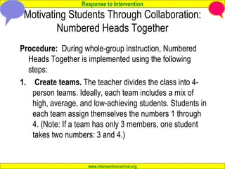 Response to Intervention
www.interventioncentral.org
Motivating Students Through Collaboration:
Numbered Heads Together
Procedure: During whole-group instruction, Numbered
Heads Together is implemented using the following
steps:
1. Create teams. The teacher divides the class into 4-
person teams. Ideally, each team includes a mix of
high, average, and low-achieving students. Students in
each team assign themselves the numbers 1 through
4. (Note: If a team has only 3 members, one student
takes two numbers: 3 and 4.)
 