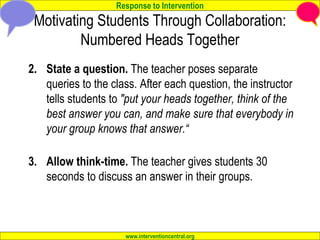 Response to Intervention
www.interventioncentral.org
Motivating Students Through Collaboration:
Numbered Heads Together
2. State a question. The teacher poses separate
queries to the class. After each question, the instructor
tells students to "put your heads together, think of the
best answer you can, and make sure that everybody in
your group knows that answer.“
3. Allow think-time. The teacher gives students 30
seconds to discuss an answer in their groups.
 