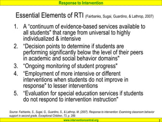 Response to Intervention
www.interventioncentral.org 7
Essential Elements of RTI (Fairbanks, Sugai, Guardino, & Lathrop, 2007)
1. A “continuum of evidence-based services available to
all students" that range from universal to highly
individualized & intensive
2. “Decision points to determine if students are
performing significantly below the level of their peers
in academic and social behavior domains"
3. “Ongoing monitoring of student progress"
4. “Employment of more intensive or different
interventions when students do not improve in
response" to lesser interventions
5. “Evaluation for special education services if students
do not respond to intervention instruction"
Source: Fairbanks, S., Sugai, G., Guardino, S., & Lathrop, M. (2007). Response to intervention: Examining classroom behavior
support in second grade. Exceptional Children, 73, p. 289.
 