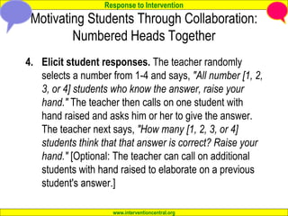 Response to Intervention
www.interventioncentral.org
Motivating Students Through Collaboration:
Numbered Heads Together
4. Elicit student responses. The teacher randomly
selects a number from 1-4 and says, "All number [1, 2,
3, or 4] students who know the answer, raise your
hand." The teacher then calls on one student with
hand raised and asks him or her to give the answer.
The teacher next says, "How many [1, 2, 3, or 4]
students think that that answer is correct? Raise your
hand." [Optional: The teacher can call on additional
students with hand raised to elaborate on a previous
student's answer.]
 