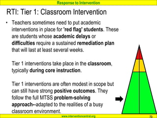 Response to Intervention
www.interventioncentral.org
RTI: Tier 1: Classroom Intervention
• Teachers sometimes need to put academic
interventions in place for 'red flag' students. These
are students whose academic delays or
difficulties require a sustained remediation plan
that will last at least several weeks.
Tier 1 interventions take place in the classroom,
typically during core instruction.
Tier 1 interventions are often modest in scope but
can still have strong positive outcomes. They
follow the full MTSS problem-solving
approach--adapted to the realities of a busy
classroom environment.
73
 