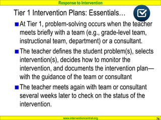 Response to Intervention
www.interventioncentral.org
At Tier 1, problem-solving occurs when the teacher
meets briefly with a team (e.g., grade-level team,
instructional team, department) or a consultant.
The teacher defines the student problem(s), selects
intervention(s), decides how to monitor the
intervention, and documents the intervention plan—
with the guidance of the team or consultant
The teacher meets again with team or consultant
several weeks later to check on the status of the
intervention.
74
Tier 1 Intervention Plans: Essentials…
 