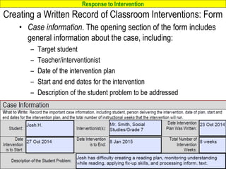 Response to Intervention
www.interventioncentral.org
Creating a Written Record of Classroom Interventions: Form
• Case information. The opening section of the form includes
general information about the case, including:
– Target student
– Teacher/interventionist
– Date of the intervention plan
– Start and end dates for the intervention
– Description of the student problem to be addressed
77
 