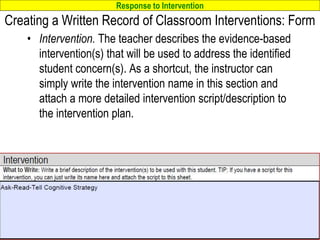 Response to Intervention
www.interventioncentral.org
Creating a Written Record of Classroom Interventions: Form
• Intervention. The teacher describes the evidence-based
intervention(s) that will be used to address the identified
student concern(s). As a shortcut, the instructor can
simply write the intervention name in this section and
attach a more detailed intervention script/description to
the intervention plan.
79
 