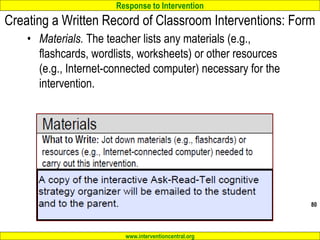 Response to Intervention
www.interventioncentral.org
Creating a Written Record of Classroom Interventions: Form
• Materials. The teacher lists any materials (e.g.,
flashcards, wordlists, worksheets) or other resources
(e.g., Internet-connected computer) necessary for the
intervention.
80
 