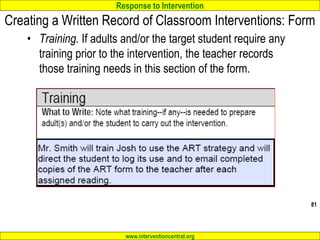 Response to Intervention
www.interventioncentral.org
Creating a Written Record of Classroom Interventions: Form
• Training. If adults and/or the target student require any
training prior to the intervention, the teacher records
those training needs in this section of the form.
81
 