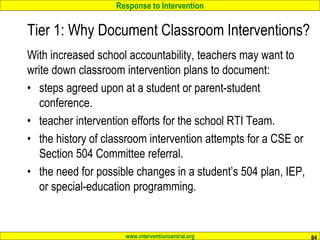 Response to Intervention
www.interventioncentral.org
Tier 1: Why Document Classroom Interventions?
With increased school accountability, teachers may want to
write down classroom intervention plans to document:
• steps agreed upon at a student or parent-student
conference.
• teacher intervention efforts for the school RTI Team.
• the history of classroom intervention attempts for a CSE or
Section 504 Committee referral.
• the need for possible changes in a student’s 504 plan, IEP,
or special-education programming.
84
 