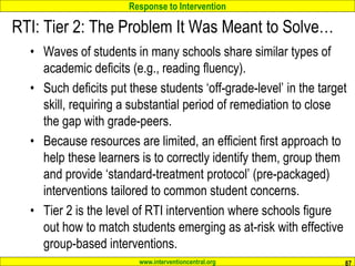 Response to Intervention
www.interventioncentral.org
RTI: Tier 2: The Problem It Was Meant to Solve…
• Waves of students in many schools share similar types of
academic deficits (e.g., reading fluency).
• Such deficits put these students ‘off-grade-level’ in the target
skill, requiring a substantial period of remediation to close
the gap with grade-peers.
• Because resources are limited, an efficient first approach to
help these learners is to correctly identify them, group them
and provide ‘standard-treatment protocol’ (pre-packaged)
interventions tailored to common student concerns.
• Tier 2 is the level of RTI intervention where schools figure
out how to match students emerging as at-risk with effective
group-based interventions.
87
 