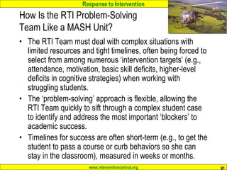 Response to Intervention
www.interventioncentral.org 91
How Is the RTI Problem-Solving
Team Like a MASH Unit?
• The RTI Team must deal with complex situations with
limited resources and tight timelines, often being forced to
select from among numerous ‘intervention targets’ (e.g.,
attendance, motivation, basic skill deficits, higher-level
deficits in cognitive strategies) when working with
struggling students.
• The ‘problem-solving’ approach is flexible, allowing the
RTI Team quickly to sift through a complex student case
to identify and address the most important ‘blockers’ to
academic success.
• Timelines for success are often short-term (e.g., to get the
student to pass a course or curb behaviors so she can
stay in the classroom), measured in weeks or months.
 