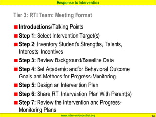 Response to Intervention
www.interventioncentral.org
Introductions/Talking Points
Step 1: Select Intervention Target(s)
Step 2: Inventory Student's Strengths, Talents,
Interests, Incentives
Step 3: Review Background/Baseline Data
Step 4: Set Academic and/or Behavioral Outcome
Goals and Methods for Progress-Monitoring.
Step 5: Design an Intervention Plan
Step 6: Share RTI Intervention Plan With Parent(s)
Step 7: Review the Intervention and Progress-
Monitoring Plans
94
Tier 3: RTI Team: Meeting Format
 