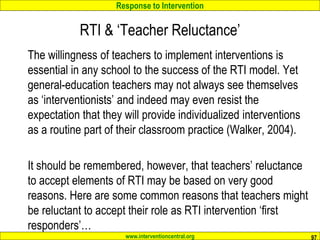 Response to Intervention
www.interventioncentral.org
RTI & ‘Teacher Reluctance’
The willingness of teachers to implement interventions is
essential in any school to the success of the RTI model. Yet
general-education teachers may not always see themselves
as ‘interventionists’ and indeed may even resist the
expectation that they will provide individualized interventions
as a routine part of their classroom practice (Walker, 2004).
It should be remembered, however, that teachers’ reluctance
to accept elements of RTI may be based on very good
reasons. Here are some common reasons that teachers might
be reluctant to accept their role as RTI intervention ‘first
responders’…
97
 