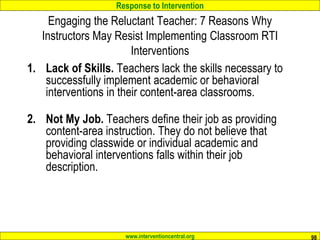 Response to Intervention
www.interventioncentral.org 98
Engaging the Reluctant Teacher: 7 Reasons Why
Instructors May Resist Implementing Classroom RTI
Interventions
1. Lack of Skills. Teachers lack the skills necessary to
successfully implement academic or behavioral
interventions in their content-area classrooms.
2. Not My Job. Teachers define their job as providing
content-area instruction. They do not believe that
providing classwide or individual academic and
behavioral interventions falls within their job
description.
 