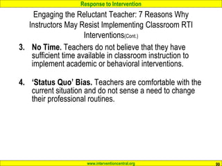Response to Intervention
www.interventioncentral.org 99
Engaging the Reluctant Teacher: 7 Reasons Why
Instructors May Resist Implementing Classroom RTI
Interventions(Cont.)
3. No Time. Teachers do not believe that they have
sufficient time available in classroom instruction to
implement academic or behavioral interventions.
4. ‘Status Quo’ Bias. Teachers are comfortable with the
current situation and do not sense a need to change
their professional routines.
 