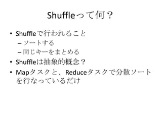 Shuffleって何？
• Shuffleで行われること
 – ソートする
 – 同じキーをまとめる
• Shuffleは抽象的概念？
• Mapタスクと、Reduceタスクで分散ソート
  を行なっているだけ
 