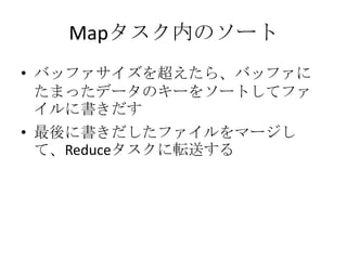 Mapタスク内のソート
• バッファサイズを超えたら、バッファに
  たまったデータのキーをソートしてファ
  イルに書きだす
• 最後に書きだしたファイルをマージし
  て、Reduceタスクに転送する
 