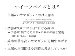 ナイーブベイズとは？
• 単語wのカテゴリcにおける確率
                 カテゴリcの単語wの頻度の合計
              カテゴリcのすべての単語の頻度の合計


• 文書dのカテゴリcにおける確率
 – 文書dに出てくる単語wの確率の積と定義
  0.07 × 0.1 × 0.01… ＝ 0.000025

• 確率が最も高いカテゴリに分類すればよ
  い
• 単語の相関関係や語順は考慮していない
 