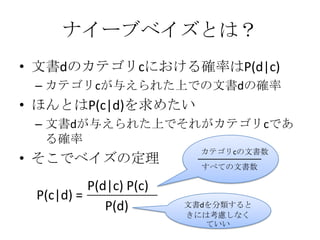 ナイーブベイズとは？
• 文書dのカテゴリcにおける確率はP(d|c)
 – カテゴリcが与えられた上での文書dの確率
• ほんとはP(c|d)を求めたい
 – 文書dが与えられた上でそれがカテゴリcであ
   る確率
                          カテゴリcの文書数
• そこでベイズの定理               すべての文書数

          P(d|c) P(c)
 P(c|d) =
             P(d)       文書dを分類すると
                        きには考慮しなく
                           ていい
 