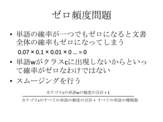 ゼロ頻度問題
• 単語の確率が一つでもゼロになると文書
  全体の確率もゼロになってしまう
 0.07 × 0.1 × 0.01 × 0 … = 0
• 単語wがクラスcに出現しないからといっ
  て確率がゼロなわけではない
• スムージングを行う
            カテゴリcの単語wの頻度の合計 + 1
  カテゴリcのすべての単語の頻度の合計 + すべての単語の種類数
 