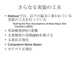 さらなる実装の工夫
• Mahoutでは、以下の論文に書かれている
  実装の工夫を行っている
      Tackling the Poor Assumptions of Naive Bayes Text
        Classifiers (2003)
•   単語頻度(TF)の変換
•   文書頻度の逆数(IDF)を掛ける
•   文書長正規化
•   Competent Naïve Bayes
•   カテゴリ正規化
 