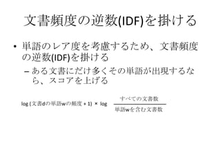 文書頻度の逆数(IDF)を掛ける
• 単語のレア度を考慮するため、文書頻度
  の逆数(IDF)を掛ける
 – ある文書にだけ多くその単語が出現するな
   ら、スコアを上げる

                             すべての文書数
log (文書dの単語wの頻度 + 1) × log
                             単語wを含む文書数
 