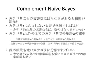 Complement Naïve Bayes
• カテゴリごとの文書数にばらつきがあると精度が
  出ない
• カテゴリcに含まれない文書で学習すればよい
 – カテゴリc以外の文書ならば、数のばらつきが少ない
• カテゴリc以外の全てのカテゴリでの単語wの確率
   全体での単語wの重み合計 - カテゴリcの単語wの重み合計
 全体での全ての単語の重みの合計 - カテゴリcの単語全ての重みの合計

• 確率が最も低いカテゴリに分類すればいい
 – カテゴリc以外での確率が最も低い＝カテゴリcでの確
   率が最も高い
 