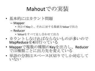 Mahoutでの実装
• 基本的にはカウント問題
 – Mapper
   • 何かのKeyと、それに対する数値をValueで出力
 – Reducer
   • Valueをすべて足し合わせて出力
• カウントしなければならないものが多いので
  MapReduceを4回行っている
• Mapperで複数の種類のKeyを出力し、Reducer
  では種類ごとに出力先を変えている
• 単語の分割はスペース区切りでしか対応して
  いない
 