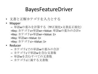 BayesFeatureDriver
• 文書と正解カテゴリを入力とする
• Mapper
  – 単語wの重みを計算する（TF正規化+文書長正規化）
  <Key: カテゴリc+単語w> <Value: 単語wの重みの合計>
  <Key: カテゴリc+単語w> <Value: 1>
  <Key: 単語w> <Value: 1>
  <Key: カテゴリc> <Value: 1>
• Reducer
  –   カテゴリcでの単語wの重みの合計
  –   カテゴリcで単語wを含む文書数
  –   単語wを含むすべての文書数
  –   カテゴリcに属する文書数
 