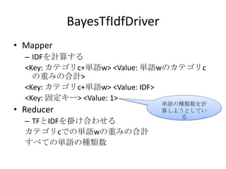 BayesTfIdfDriver
• Mapper
  – IDFを計算する
  <Key: カテゴリc+単語w> <Value: 単語wのカテゴリc
    の重みの合計>
  <Key: カテゴリc+単語w> <Value: IDF>
  <Key: 固定キー> <Value: 1>
                               単語の種類数を計
• Reducer                      算しようとしてい
                                   る
  – TFとIDFを掛け合わせる
  カテゴリcでの単語wの重みの合計
  すべての単語の種類数
 