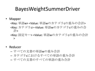 BayesWeightSummerDriver
• Mapper
  <Key: 単語w> <Value: 単語wのカテゴリcの重みの合計>
  <Key: カテゴリc> <Value: 単語wのカテゴリcの重みの合
    計>
  <Key: 固定キー> <Value: 単語wのカテゴリcの重みの合計
    >

• Reducer
  – すべての文書の単語wの重み合計
  – カテゴリcにおけるすべての単語の重み合計
  – すべての文書のすべての単語の重み合計
 
