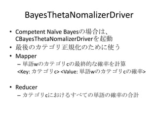 BayesThetaNomalizerDriver
• Competent Naïve Bayesの場合は、
  CBayesThetaNomalizerDriverを起動
• 最後のカテゴリ正規化のために使う
• Mapper
  – 単語wのカテゴリcの最終的な確率を計算
  <Key: カテゴリc> <Value: 単語wのカテゴリcの確率>

• Reducer
  – カテゴリcにおけるすべての単語の確率の合計
 